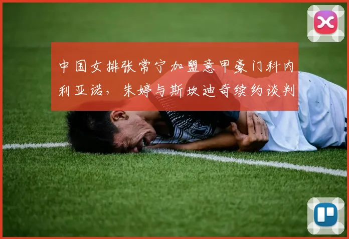 中国女排张常宁加盟意甲豪门科内利亚诺，朱婷与斯坎迪奇续约谈判同步推进