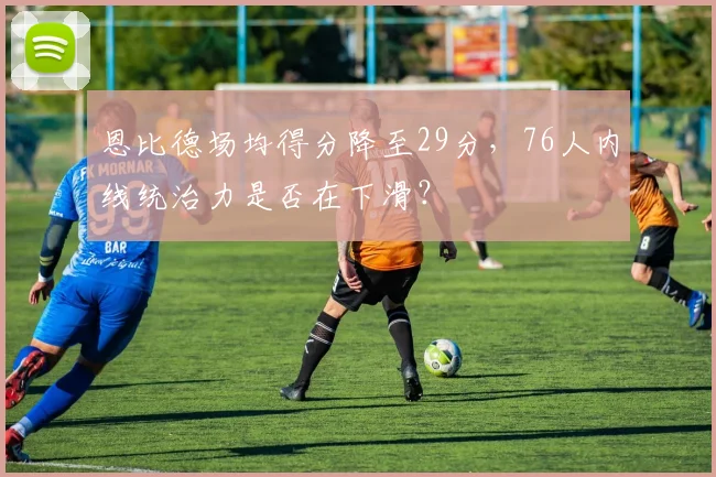 恩比德场均得分降至29分，76人内线统治力是否在下滑？