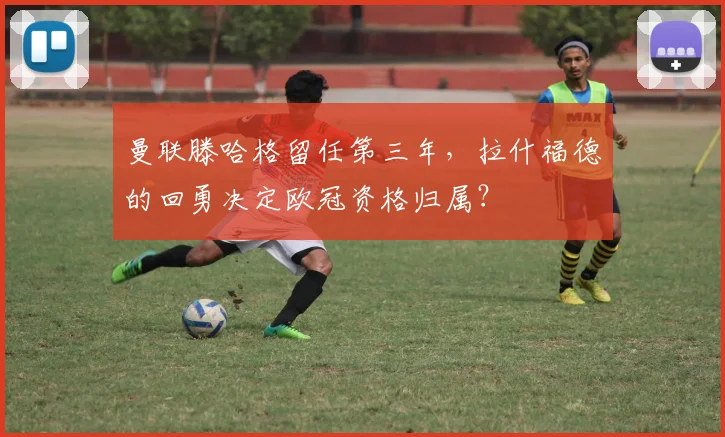 曼联滕哈格留任第三年,拉什福德的回勇决定欧冠资格归属?
