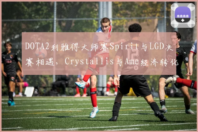 DOTA2利雅得大师赛Spirit与LGD决赛相遇,Crystallis与Ame经济转化率对比