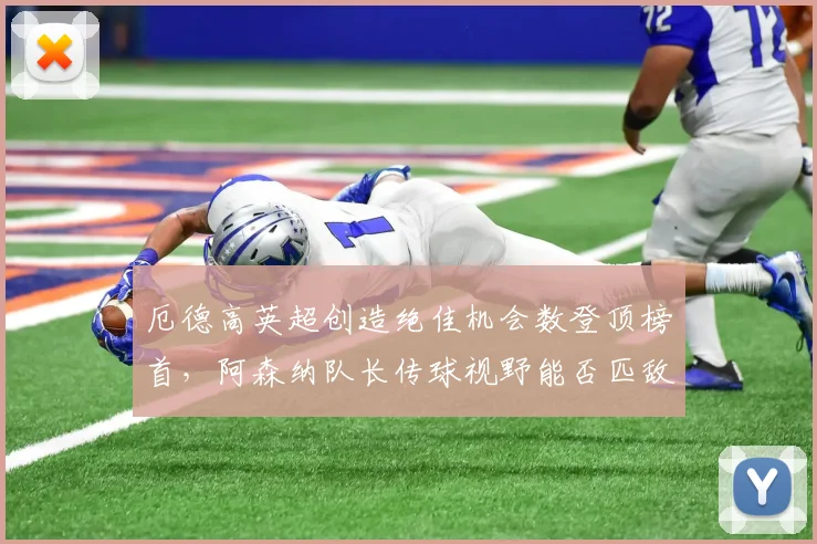 厄德高英超创造绝佳机会数登顶榜首，阿森纳队长传球视野能否匹敌德布劳内巅峰？