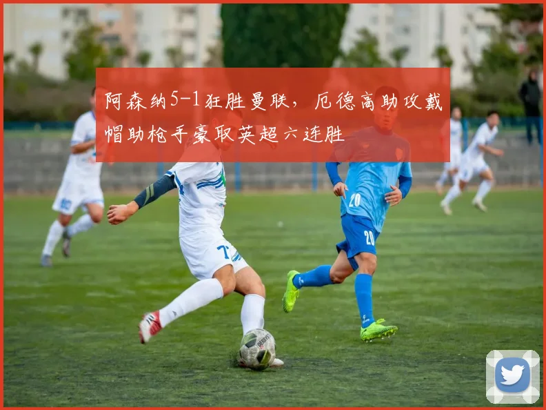 阿森纳5-1狂胜曼联，厄德高助攻戴帽助枪手豪取英超六连胜