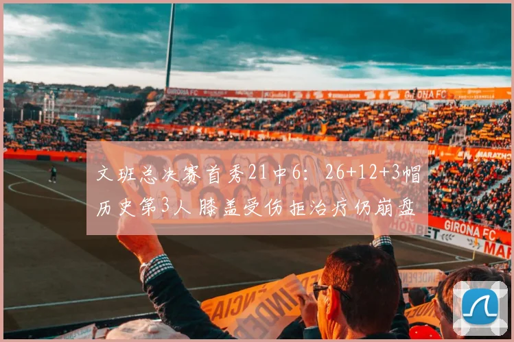 文班总决赛首秀21中6：26+12+3帽历史第3人 膝盖受伤拒治疗仍崩盘