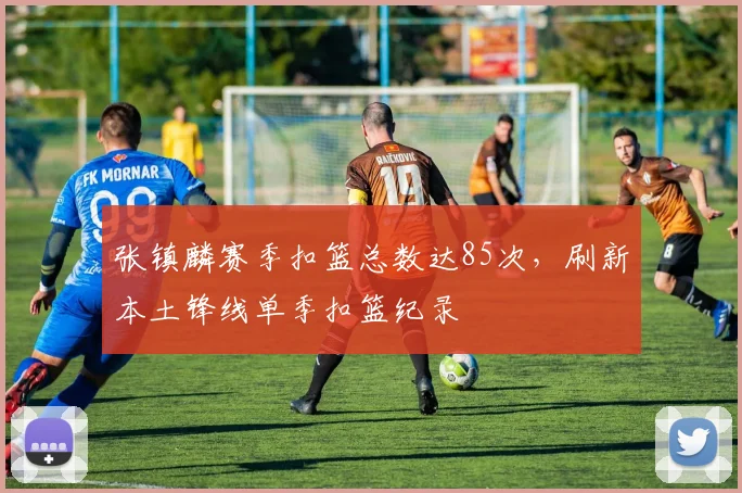 张镇麟赛季扣篮总数达85次，刷新本土锋线单季扣篮纪录